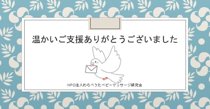 【CAMPFIREクラウドファンディングプロジェクト終了のお知らせ】この度は、当プロジェクトへ温かいご支援を賜り、心より感謝申し上げます。初めてのプロジェクトということで、不行き届きの点が多々ございましたが温かくお見守りいただき、無事にプロジェクトを終了することができました。SNS等で、シェア・拡散にご協力いただき、また応援メッセージもいただきありがとうございました。今後の取り組みとして、マタニティ・赤ちゃん・孫育て講座を定期開催いたしますので、温かいご支援金を必要物品の購入に充てさせていただきます。一人でも多くの赤ちゃん・ママ・ご家族にお喜びいただけるよう努めたいと思っております。これからも微力ではございますが、楽しい子育てとなるよう応援し続けたいという熱い思いでいっぱいでございます。今回のプロジェクトに関しまして、ご意見やご不明点等がございましたら、当会までお知らせいただけると有難いです。反省点や今後の改善点に繋げていきたいと思っております。また、その他お困りのことがございましたら、ご遠慮なくご連絡くださいませ。今後ともどうぞよろしくお願い申し上げます。奥田朱美NPO法人わらべうたベビーマッサージ研究会TEL　0743-85-4038FAX　011-351-1630MAIL:warabebi774@gmail.comHP：https://www.jyosansi.com/Facebook　@warabeutaInstagram　@warabebimaLINE ID @warabebiTwitter @NpoAkane3811#わらべうたベビーマッサージ研究会　#奈良県　#子育て　#孫育て　#CAMPFIRE　#キャンプファイヤークラウドファンディング 　#プロジェクト終了　#子育て応援　#楽しい育児　#子育て環境づくり 　#子育てぐらむ　#祖父母力　#孤立をなくす　#社会全体で子育てを支える　#温かいご支援に感謝致します 　#非常感謝(Instagram)